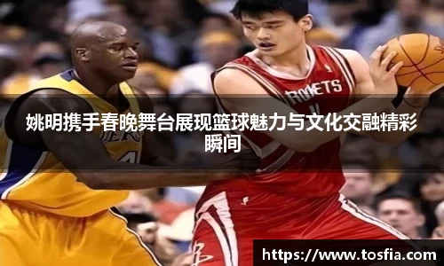 姚明携手春晚舞台展现篮球魅力与文化交融精彩瞬间