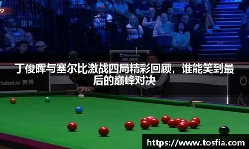 丁俊晖与塞尔比激战四局精彩回顾，谁能笑到最后的巅峰对决