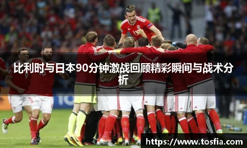 比利时与日本90分钟激战回顾精彩瞬间与战术分析