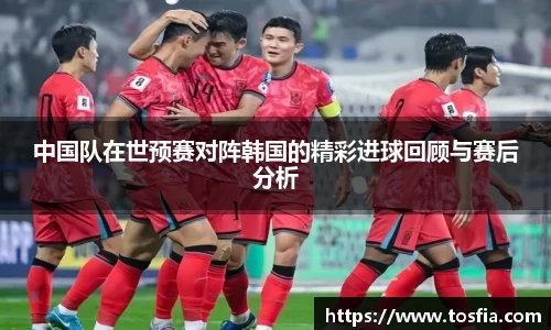 中国队在世预赛对阵韩国的精彩进球回顾与赛后分析
